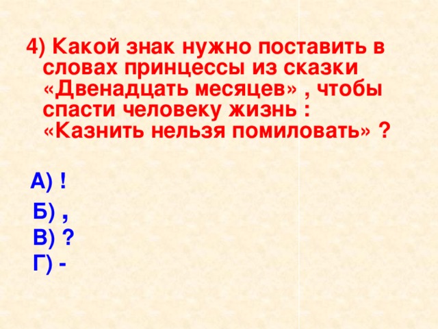 4) Какой знак нужно поставить в словах принцессы из сказки «Двенадцать месяцев» , чтобы спасти человеку жизнь : «Казнить нельзя помиловать» ?  А) !  Б) ,  В) ?  Г) - 