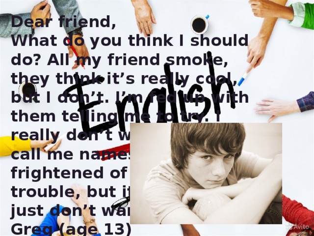 Dear friend, What do you think I should do? All my friend smoke, they think it’s really cool, but I don’t. I’m fed up with them telling me to try. I really don’t want to. They call me names and say I’m frightened of getting into trouble, but it’s not true. I just don’t want to. Greg (age 13)  