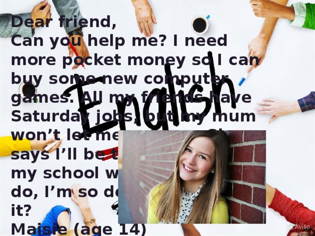 Dear friend, Can you help me? I need more pocket money so I can buy some new computer games. All my friends have Saturday jobs, but my mum won’t let me get one. She says I’ll be too tired to do my school work. What can I do, I’m so depressed about it? Maisie (age 14)  