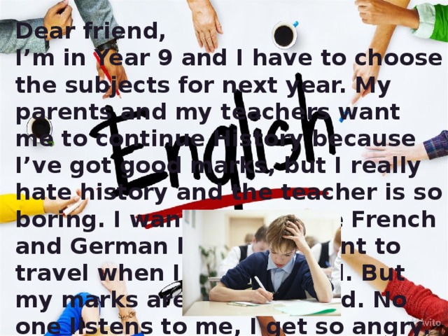 Dear friend, I’m in Year 9 and I have to choose the subjects for next year. My parents and my teachers want me to continue History because I’ve got good marks, but I really hate history and the teacher is so boring. I want to continue French and German because I want to travel when I leave school. But my marks aren’t very good. No one listens to me, I get so angry. What should I do? Joshua (age 13)  
