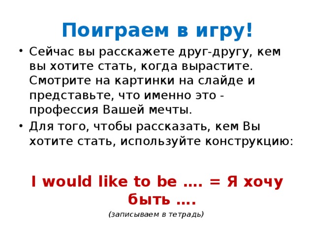 Поиграем в игру! Сейчас вы расскажете друг-другу, кем вы хотите стать, когда вырастите. Смотрите на картинки на слайде и представьте, что именно это - профессия Вашей мечты. Для того, чтобы рассказать, кем Вы хотите стать, используйте конструкцию:  I would like to be …. = Я хочу быть …. (записываем в тетрадь) 