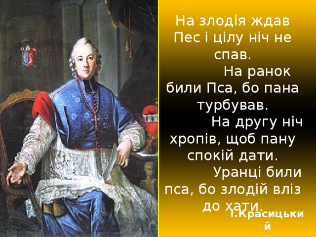 На злодія ждав Пес і цілу ніч не спав.  На ранок били Пса, бо пана турбував.  На другу ніч хропів, щоб пану спокій дати.  Уранці били пса, бо злодій вліз до хати. І.Красицький 
