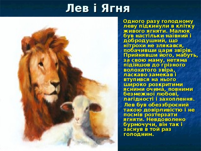 Лев і Ягня  Одного разу голодному леву підкинули в клітку живого ягняти. Малюк був настільки наївний і добродушний, що нітрохи не злякався, побачивши царя звірів. Прийнявши його, мабуть, за свою маму, нетяма підійшов до грізного волохатого звіра, ласкаво замекав і втупився на нього широко розкритими ясними очима, повними безмежної любові, лагідності і захоплення.  Лев був обеззброєний такою довірливістю і не посмів розтерзати ягняти. Невдоволено бурмочучи, він так і заснув в той раз голодним.  