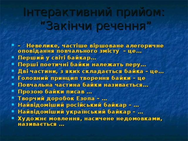 Інтерактивний прийом:  “Закінчи речення” – Невелике, частіше віршоване алегоричне оповідання повчального змісту – це… Перший у світі байкар… Перші поетичні байки належать перу… Дві частини, з яких складається байка – це… Головний принцип творення байки – це Повчальна частина байки називається… Прозою байки писав … Творчий доробок Езопа – … Найвідоміший російський байкар – … Найвідоміший український байкар – … Художнє мовлення, насичене недомовками, називається … 