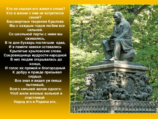  Кто не слыхал его живого слова? Кто в жизни с ним не встретился своей? Бессмертные творения Крылова  Мы с каждым годом любим все сильней.  Со школьной парты с ними мы сживались,  В те дни букварь постигшие едва, И в памяти навеки оставались  Крылатые крыловские слова. Сокровищница мудрости народной  В них людям открывалась до конца, И голос их прямой и благородный  К добру и правде призывал сердца.  Все знал и видел ум певца пытливый,  Всего сильней желая одного:  Чтоб жили жизнью вольной и счастливой  Народ его и Родина его. 