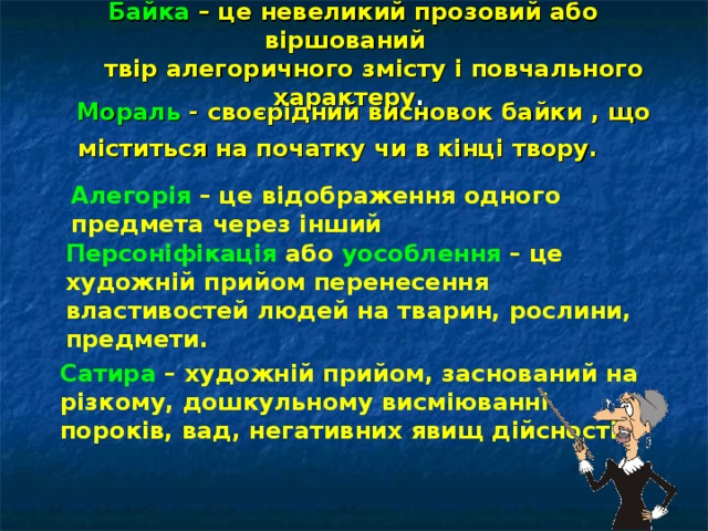  Байка – це невеликий прозовий або віршований  твір алегоричного змісту і повчального характеру .  Мораль - своєрідний висновок байки , що міститься на початку чи в кінці твору.  Алегорія – це відображення одного предмета через інший Персоніфікація або уособлення – це художній прийом перенесення властивостей людей на тварин, рослини, предмети. Сатира – художній прийом, заснований на різкому, дошкульному висміюванні пороків, вад, негативних явищ дійсності. 