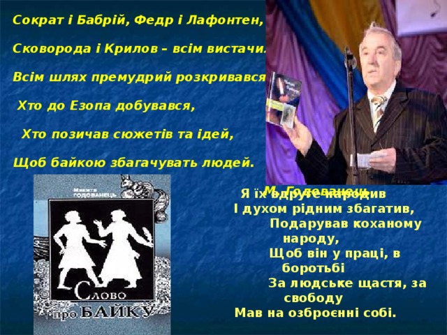 Сократ і Бабрій, Федр і Лафонтен, Сковорода і Крилов – всім вистачило тем: Всім шлях премудрий розкривався,  Хто до Езопа добувався,  Хто позичав сюжетів та ідей, Щоб байкою збагачувать людей.      М. Годованець Я їх вдруге народив  І духом рідним збагатив,  Подарував коханому народу,  Щоб він у праці, в боротьбі  За людське щастя, за свободу  Мав на озброєнні собі.  М. Годованець 
