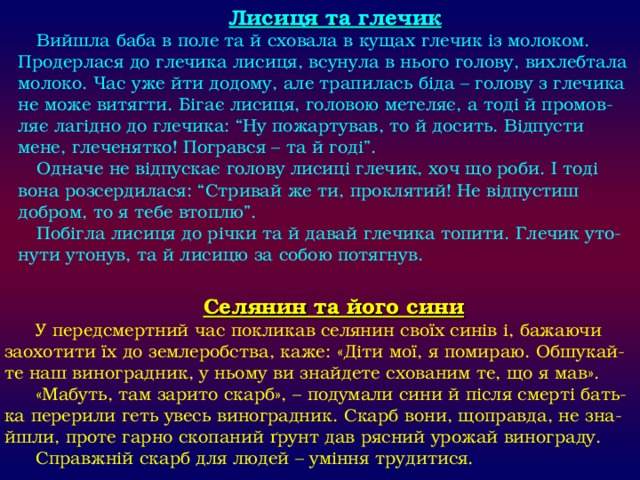 Лисиця та глечик Вийшла баба в поле та й сховала в кущах глечик із молоком. Продерлася до глечика лисиця, всунула в нього голову, вихлебтала молоко. Час уже йти додому, але трапилась біда – голову з глечика не може витягти. Бігає лисиця, головою метеляє, а тоді й промов-ляє лагідно до глечика: “Ну пожартував, то й досить. Відпусти мене, глеченятко! Погрався – та й годі”. Одначе не відпускає голову лисиці глечик, хоч що роби. І тоді вона розсердилася: “Стривай же ти, проклятий! Не відпустиш добром, то я тебе втоплю”. Побігла лисиця до річки та й давай глечика топити. Глечик уто-нути утонув, та й лисицю за собою потягнув. Селянин та його сини У передсмертний час покликав селянин своїх синів і, бажаючи заохотити їх до землеробства, каже: «Діти мої, я помираю. Обшукай-те наш виноградник, у ньому ви знайдете схованим те, що я мав». «Мабуть, там зарито скарб», – подумали сини й після смерті бать-ка перерили геть увесь виноградник. Скарб вони, щоправда, не зна-йшли, проте гарно скопаний ґрунт дав рясний урожай винограду. Справжній скарб для людей – уміння трудитися. 