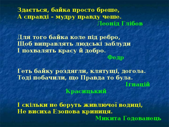 Здається, байка просто бреше, А справді – мудру правду чеше. Здається, байка просто бреше, А справді – мудру правду чеше.    Леонід Глібов  Для того байка коле під ребро, Щоб виправлять людські заблуди І похвалять красу й добро. Для того байка коле під ребро, Щоб виправлять людські заблуди І похвалять красу й добро.  Федр  Геть байку роздягли, клятущі, догола. Тоді побачили, що Правда то була. Геть байку роздягли, клятущі, догола. Тоді побачили, що Правда то була.      Ігнацій Красицький  І скільки не беруть живлючої водиці, Не висиха Езопова криниця. І скільки не беруть живлючої водиці, Не висиха Езопова криниця.     Микита Годованець 