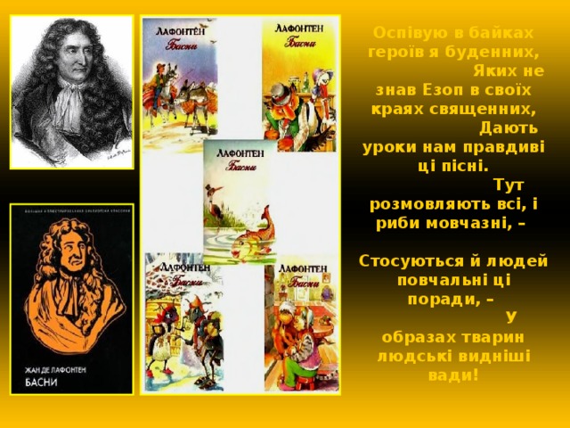 Оспівую в байках героїв я буденних,  Яких не знав Езоп в своїх краях священних,  Дають уроки нам правдиві ці пісні.  Тут розмовляють всі, і риби мовчазні, –  Стосуються й людей повчальні ці поради, –  У образах тварин людські видніші вади! 