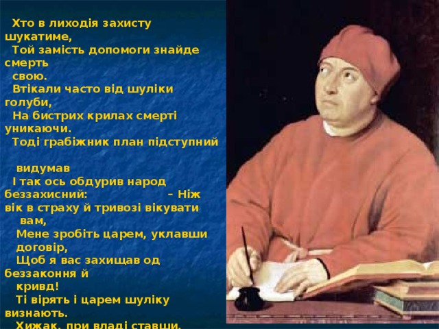  Хто в лиходія захисту шукатиме,  Той замість допомоги знайде смерть  свою.  Втікали часто від шуліки голуби,  На бистрих крилах смерті уникаючи.  Тоді грабіжник план підступний  видумав  І так ось обдурив народ беззахисний: – Ніж вік в страху й тривозі вікувати  вам,  Мене зробіть царем, уклавши  договір,  Щоб я вас захищав од беззаконня й  кривд!  Ті вірять і царем шуліку визнають.  Хижак, при владі ставши, пожирає  всіх,  Жорстоким кігтем люто владарюючи.  І хтось тоді сказав:  « Це по заслузі нам!».  