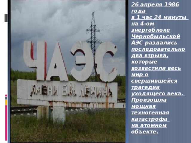 26 апреля 1986 года  в 1 час 24 минуты  на 4-ом энергоблоке Чернобыльской АЭС раздались последовательно два взрыва, которые возвестили весь мир о свершившейся трагедии уходящего века.  Произошла мощная техногенная катастрофа  на атомном объекте. … 