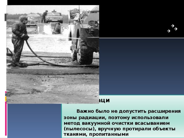 Дезактиваци       Важно было не допустить расширения зоны радиации, поэтому использовали метод вакуумной очистки всасыванием (пылесосы), вручную протирали объекты тканями, пропитанными дезактивирующими растворами.  