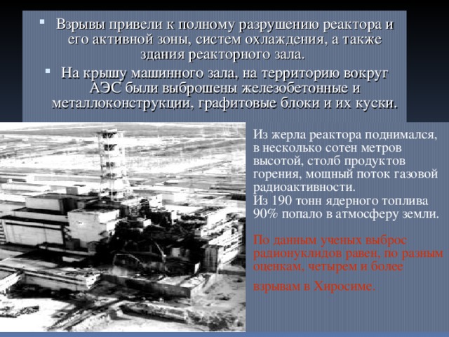… Взрывы привели к полному разрушению реактора и его активной зоны, систем охлаждения, а также здания реакторного зала. На крышу машинного зала, на территорию вокруг АЭС были выброшены железобетонные и металлоконструкции, графитовые блоки и их куски.  Из жерла реактора поднимался,  в несколько сотен метров высотой, столб продуктов горения, мощный поток газовой радиоактивности.  Из 190 тонн ядерного топлива  90% попало в атмосферу земли.   По данным ученых выброс радионуклидов равен, по разным оценкам, четырем и более  взрывам в Х иросиме.  