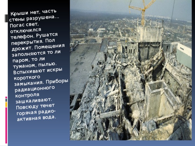   Крыши нет, часть стены разрушена... Погас свет, отключился телефон. Рушатся перекрытия. Пол дрожит. Помещения заполняются то ли паром, то ли туманом, пылью. Вспыхивают искры короткого замыкания. Приборы радиационного контроля зашкаливают. Повсюду течет горячая радио-активная вода. . 