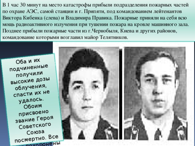 В 1 час 30 минут на место катастрофы прибыли подразделения пожарных частей по охране АЭС, самой станции и г. Припяти, под командованием лейтенантов Виктора Кибенка (слева) и Владимира Правика. Пожарные приняли на себя всю мощь радиоактивного излучения при тушении пожара на кровле машинного зала. Позднее прибыли пожарные части из г.Чернобыля, Киева и других районов, командование которыми возглавил майор Телятников. Оба и их подчиненные получили высокие дозы облучения, спасти их не удалось. Обоим присвоено звание Героя Советского Союза посмертно. Все они похоронены на Митинском кладбище г. Москве. 