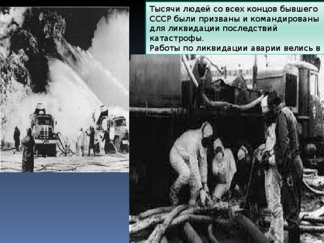 Тысячи людей со всех концов бывшего СССР были призваны и командированы для ликвидации последствий катастрофы.  Работы по ликвидации аварии велись в основном вручную. 