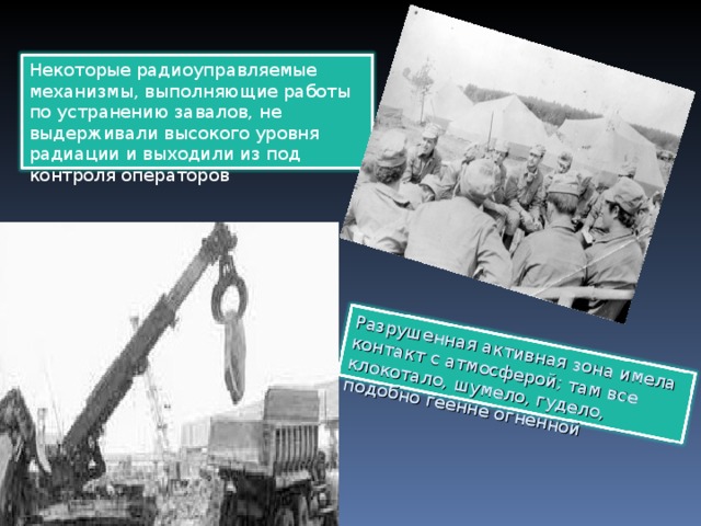 Разрушенная активная зона имела контакт с атмосферой; там все клокотало, шумело, гудело, подобно геенне огненной Некоторые радиоуправляемые механизмы, выполняющие работы по устранению завалов, не выдерживали высокого уровня радиации и выходили из под контроля операторов 
