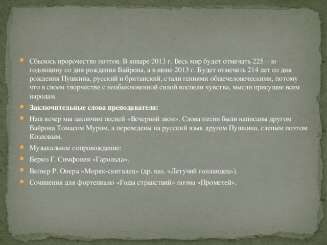 Сбылось пророчество поэтов. В январе 2013 г. Весь мир будет отмечать 225 – ю годовщину со дня рождения Байрона, а в июне 2013 г. Будет отмечать 214 лет со дня рождения Пушкина, русский и британский, стали гениями общечеловеческими, потому что в своем творчестве с необыкновенной силой воспели чувства, мысли присущие всем народам. Заключительные слова преподавателя: Наш вечер мы закончим песней «Вечерний звон». Слова песни были написаны другом Байрона Томасом Муром, а переведены на русский язык другом Пушкина, слепым поэтом Козловым. Музыкальное сопровождение: Берюз Г. Симфония «Гарольда». Вагнер Р. Опера «Моряк-скиталец» (др. наз. «Летучий голландец»). Сочинения для фортепиано «Годы странствий» поэма «Прометей». 
