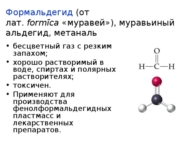 Формальдегид (от лат.  formīca  «муравей»), муравьиный альдегид, метаналь бесцветный газ с резким запахом; хорошо растворимый в воде, спиртах и полярных растворителях; токсичен. Применяют для производства фенолформальдегидных пластмасс и лекарственных препаратов. 