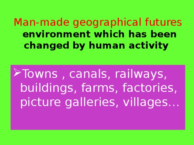 Man-made geographical futures  environment which has been changed by human activity   Towns , canals, railways, buildings, farms, factories, picture galleries, villages… 