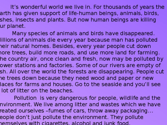  It’s wonderful world we live in. For thousands of years the Earth has given support of life-human beings, animals, birds, fishes, insects and plants. But now human beings are killing our planet.  Many species of animals and birds have disappeared. Millions of animals die every year because man has polluted their natural homes. Besides, every year people cut down more trees, build more roads, and use more land for farming. The country air, once clean and fresh, now may be polluted by power stations and factories. Some of our rivers are empty of fish. All over the world the forests are disappearing. People cut the trees down because they need wood and paper or new places for farms and houses. Go to the seaside and you’ll see a lot of litter on the beaches.  Pollution is very dangerous for people, wildlife and the environment. We live among litter and wastes which we have created ourselves –fumes of cars, throw away packaging… People don’t just pollute the environment. They pollute themselves with cigarettes, alcohol and junk food.  These are some of the world’s most serious environmental problems. What will happen if we don’t try solve these problems? 