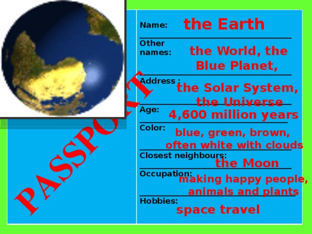 PASSPORT  Name: _______________________________________ Other names:  _______________________________________ Address :  _______________________________________ Age: ______________________________________ Color:  _______________________________________ Closest neighbours: _______________________________________ Occupation:  ________________________________________ Hobbies:  the Earth the World, the Blue Planet, the Solar System,  the Universe  4,600 million years blue, green, brown,  often white with clouds the Moon making happy people, animals and plants space travel 