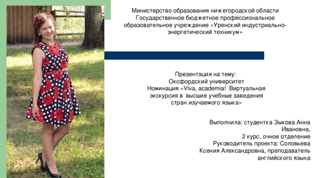 Министерство образования нижегородской области Государственное бюджетное профессиональное образовательное учреждение «Уренский индустриально-энергетический техникум» Презентация на тему: Оксфордский университет Номинация «Viva, academia! Виртуальная экскурсия в высшие учебные заведения стран изучаемого языка» Выполнила: студентка Зыкова Анна Ивановна,  2 курс, очное отделение Руководитель проекта: Соловьева  Ксения Александровна, преподаватель английского языка 