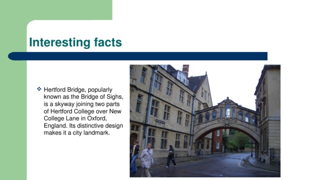 Interesting facts Hertford Bridge, popularly known as the Bridge of Sighs, is a skyway joining two parts of Hertford College over New College Lane in Oxford, England. Its distinctive design makes it a city landmark. 