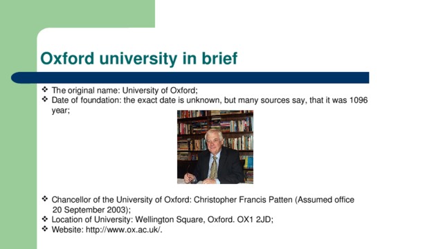 Oxford university in brief The original name: University of Oxford; Date of foundation: the exact date is unknown, but many sources say, that it was 1096 year; Chancellor of the University of Oxford: Christopher Francis Patten (Assumed office  20 September 2003); Location of University: Wellington Square, Oxford. OX1 2JD; Website: http://www.ox.ac.uk/. 