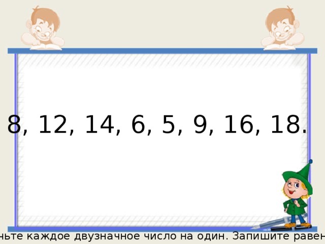 8, 12, 14, 6, 5, 9, 16, 18. Увеличьте каждое двузначное число на один. Запишите равенства. 
