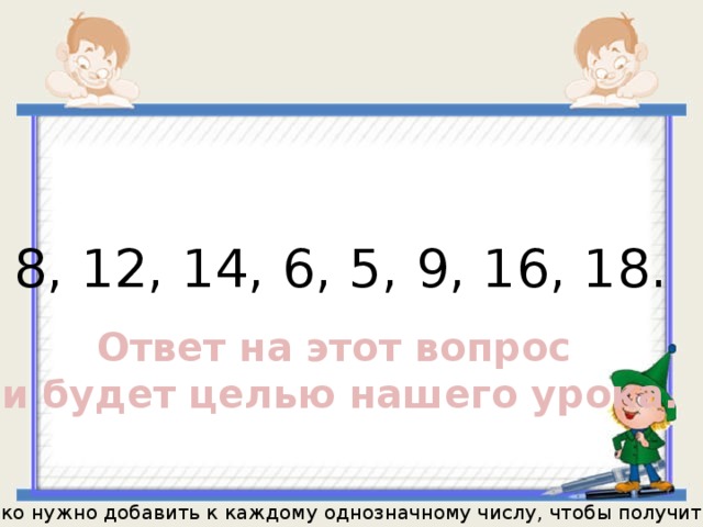 8, 12, 14, 6, 5, 9, 16, 18. Ответ на этот вопрос и будет целью нашего урока. Сколько нужно добавить к каждому однозначному числу, чтобы получить 11? 
