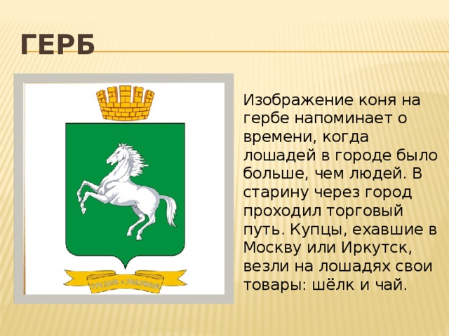 Герб Изображение коня на гербе напоминает о времени, когда лошадей в городе было больше, чем людей. В старину через город проходил торговый путь. Купцы, ехавшие в Москву или Иркутск, везли на лошадях свои товары: шёлк и чай. 