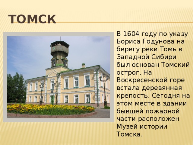 томск   В 1604 году по указу Бориса Годунова на берегу реки Томь в Западной Сибири был основан Томский острог. На Воскресенской горе встала деревянная крепость. Сегодня на этом месте в здании бывшей пожарной части расположен Музей истории Томска. 