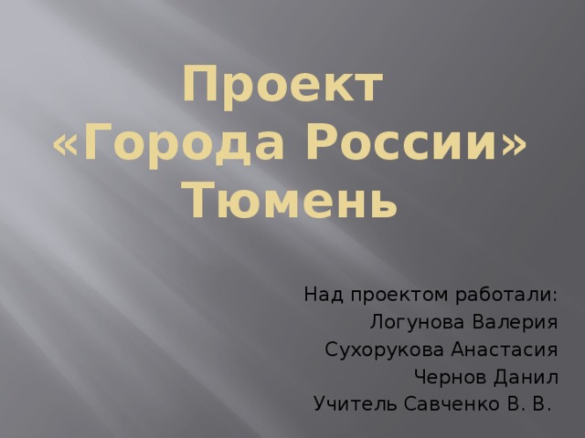 Проект  «Города России»  Тюмень   Над проектом работали: Логунова Валерия Сухорукова Анастасия Чернов Данил Учитель Савченко В. В. 