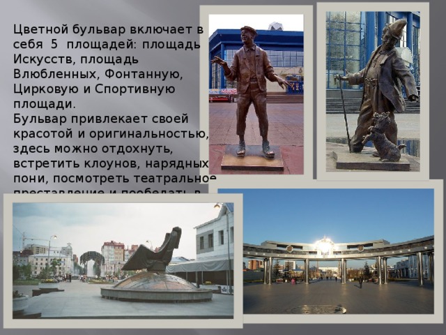 Цветной бульвар включает в себя  5 площадей: площадь Искусств, площадь Влюбленных, Фонтанную, Цирковую и Спортивную площади. Бульвар привлекает своей красотой и оригинальностью, здесь можно отдохнуть, встретить клоунов, нарядных пони, посмотреть театральное преставление и пообедать в кафе. 
