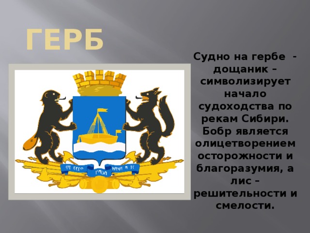 герб Судно на гербе - дощаник – символизирует начало судоходства по рекам Сибири. Бобр является олицетворением осторожности и благоразумия, а лис – решительности и смелости.  