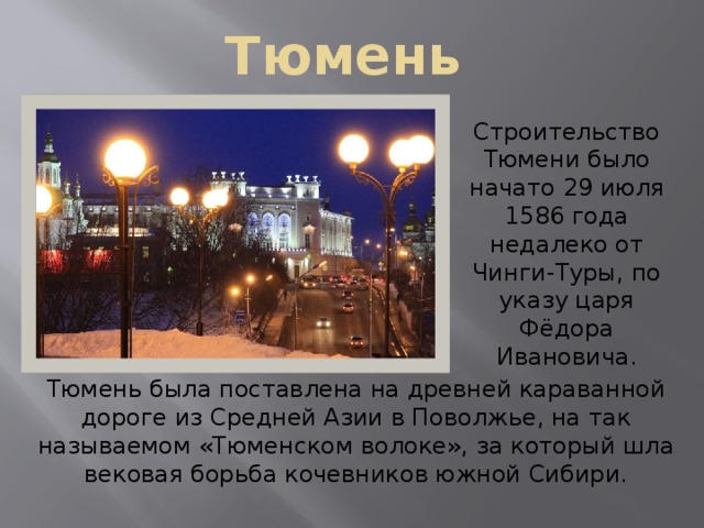 Тюмень Строительство Тюмени было начато 29 июля 1586 года недалеко от Чинги-Туры, по указу царя Фёдора Ивановича. Тюмень была поставлена на древней караванной дороге из Средней Азии в Поволжье, на так называемом «Тюменском волоке», за который шла вековая борьба кочевников южной Сибири. 