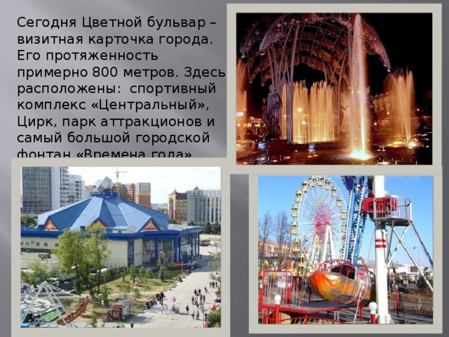 Сегодня Цветной бульвар – визитная карточка города. Его протяженность примерно 800 метров. Здесь расположены: спортивный комплекс «Центральный», Цирк, парк аттракционов и самый большой городской фонтан «Времена года». 