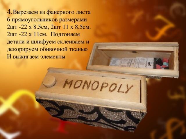 4. Вырезаем из фанерного листа 6 прямоугольников размерами 2шт -22 x 8.5см, 2шт 11 х 8.5см. 2шт -22 х 11см. Подгоняем детали и шлифуем склеиваем и декорируем обивочной тканью И выжигаем элементы 