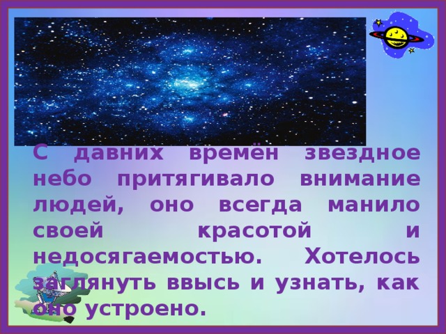 С давних времён звездное небо притягивало внимание людей, оно всегда манило своей красотой и недосягаемостью. Хотелось заглянуть ввысь и узнать, как оно устроено. 