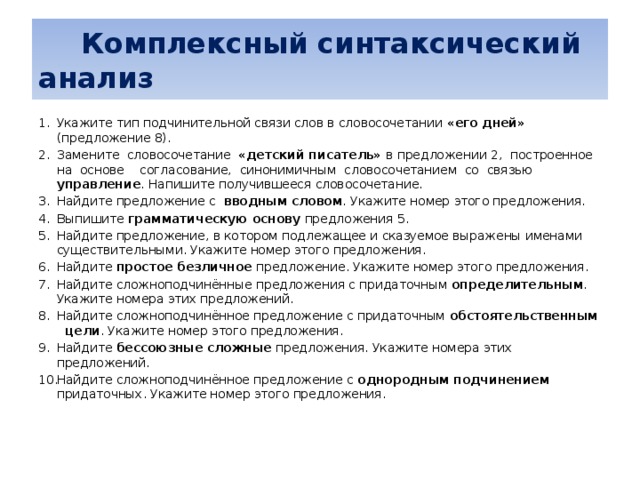   Комплексный синтаксический анализ Укажите тип подчинительной связи слов в словосочетании «его дней» (предложение 8). Замените словосочетание «детский писатель» в предложении 2, построенное на основе согласование, синонимичным словосочетанием со связью управление . Напишите получившееся словосочетание. Найдите предложение с вводным словом . Укажите номер этого предложения. Выпишите грамматическую основу предложения 5. Найдите предложение, в котором подлежащее и сказуемое выражены именами существительными. Укажите номер этого предложения. Найдите простое безличное предложение. Укажите номер этого предложения. Найдите сложноподчинённые предложения с придаточным определительным . Укажите номера этих предложений. Найдите сложноподчинённое предложение с придаточным обстоятельственным цели . Укажите номер этого предложения. Найдите бессоюзные сложные предложения. Укажите номера этих предложений. Найдите сложноподчинённое предложение с однородным подчинением придаточных. Укажите номер этого предложения.    