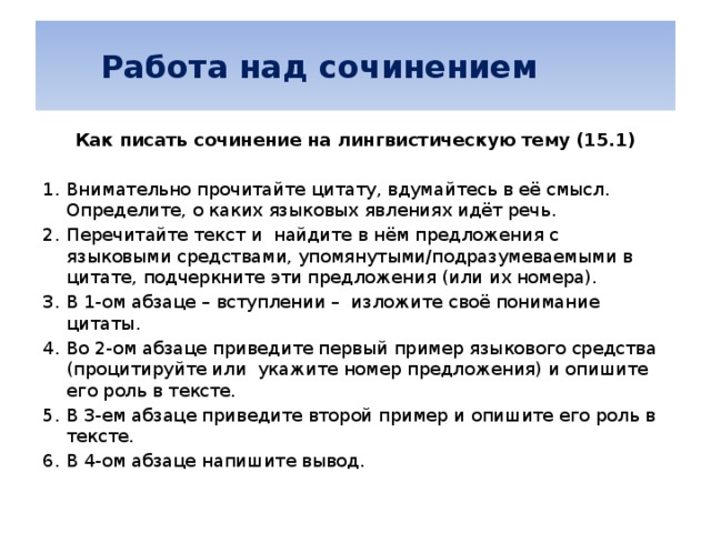   Работа над сочинением Как писать сочинение на лингвистическую тему (15.1) Внимательно прочитайте цитату, вдумайтесь в её смысл. Определите, о каких языковых явлениях идёт речь. Перечитайте текст и найдите в нём предложения с языковыми средствами, упомянутыми/подразумеваемыми в цитате, подчеркните эти предложения (или их номера). В 1-ом абзаце – вступлении – изложите своё понимание цитаты. Во 2-ом абзаце приведите первый пример языкового средства (процитируйте или укажите номер предложения) и опишите его роль в тексте. В 3-ем абзаце приведите второй пример и опишите его роль в тексте. В 4-ом абзаце напишите вывод.    
