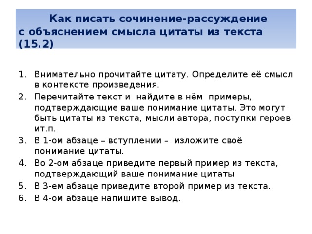   Как писать сочинение-рассуждение  с объяснением смысла цитаты из текста (15.2) Внимательно прочитайте цитату. Определите её смысл в контексте произведения. Перечитайте текст и найдите в нём примеры, подтверждающие ваше понимание цитаты. Это могут быть цитаты из текста, мысли автора, поступки героев ит.п. В 1-ом абзаце – вступлении – изложите своё понимание цитаты. Во 2-ом абзаце приведите первый пример из текста, подтверждающий ваше понимание цитаты В 3-ем абзаце приведите второй пример из текста. В 4-ом абзаце напишите вывод.    