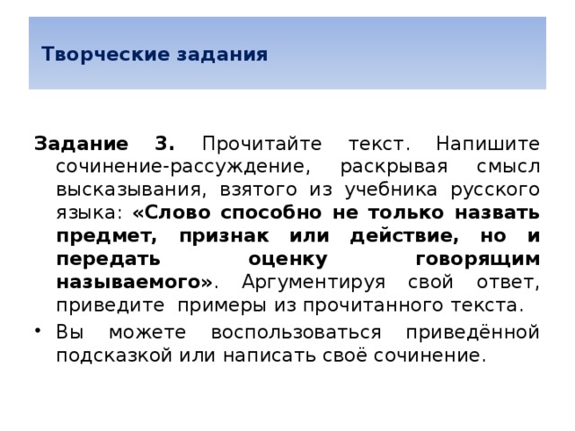  Творческие задания  Задание 3. Прочитайте текст. Напишите сочинение-рассуждение, раскрывая смысл высказывания, взятого из учебника русского языка: «Слово способно не только назвать предмет, признак или действие, но и передать оценку говорящим называемого» . Аргументируя свой ответ, приведите примеры из прочитанного текста. Вы можете воспользоваться приведённой подсказкой или написать своё сочинение. 