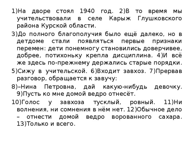 1)На дворе стоял 1940 год. 2)В то время мы учительствовали в селе Карыж Глушковского района Курской области. 3)До полного благополучия было ещё далеко, но в детдоме стали появляться первые признаки перемен: дети понемногу становились доверчивее, добрее, потихоньку крепла дисциплина. 4)И всё же здесь по-прежнему держались старые порядки. 5)Сижу в учительской. 6)Входит завхоз. 7)Прервав разговор, обращается к завучу: 8)–Нина Петровна, дай какую-нибудь девочку. 9)Пусть ко мне домой ведро отнесёт. 10)Голос у завхоза тусклый, ровный. 11)Ни волнения, ни сомнения в нём нет. 12)Обычное дело – отнести домой ведро ворованного сахара. 13)Только и всего. 