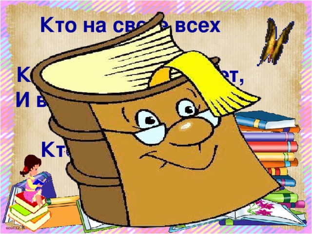 Кто на свете всех умнее,  Кто все знает и умеет,  И в любой свободный час  Кто всему научит нас?  