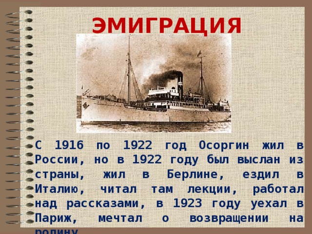 ЭМИГРАЦИЯ С 1916 по 1922 год Осоргин жил в России, но в 1922 году был выслан из страны, жил в Берлине, ездил в Италию, читал там лекции, работал над рассказами, в 1923 году уехал в Париж, мечтал о возвращении на родину. 