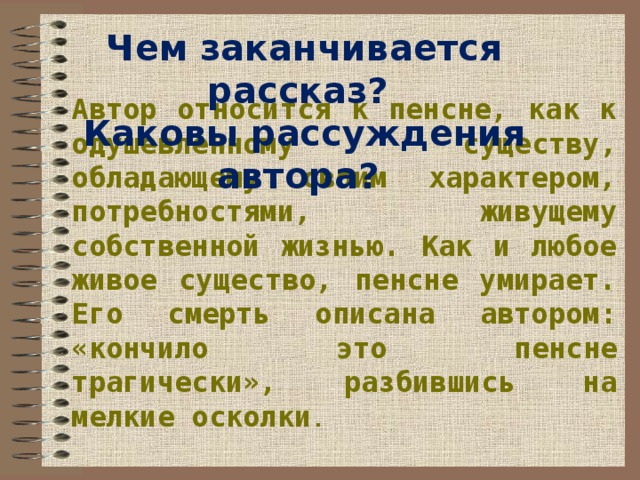 Чем заканчивается рассказ? Каковы рассуждения автора? Автор относится к пенсне, как к одушевленному существу, обладающему своим характером, потребностями, живущему собственной жизнью. Как и любое живое существо, пенсне умирает. Его смерть описана автором: «кончило это пенсне трагически», разбившись на мелкие осколки . 