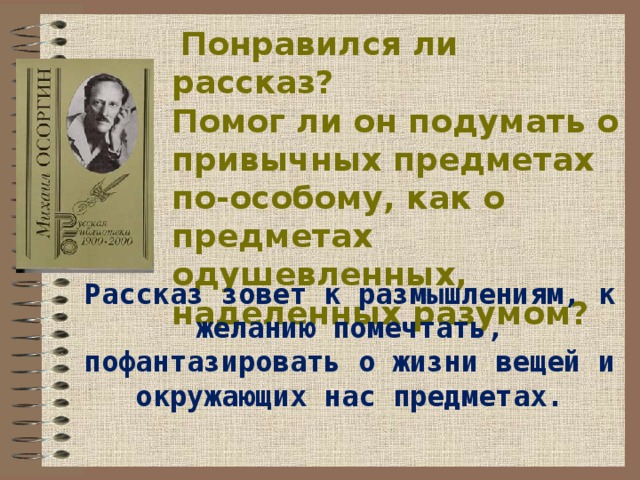   Понравился ли рассказ? Помог ли он подумать о привычных предметах по-особому, как о предметах одушевленных, наделенных разумом? Рассказ зовет к размышлениям, к желанию помечтать, пофантазировать о жизни вещей и окружающих нас предметах. 